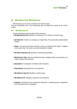 48 Manufacturing: Maintenance
   Maintenances can be set for machines and machine types.
They are escheduled and in the maintenance part are stored the results of the mainte-
nances.

48.1   MA Maintenance
   Stores maintenances that are done to the machines.
   • MA Maintenance ID: Identiﬁes a maintenance of a machine or machine type.


   • AD Client ID: A Client is a company or a legal entity. You cannot share data between
     Clients.


   • Name: The name of an entity (record) is used as an default search option in addition
     to the search key. The name is up to 60 characters in lenght.


   • MA Maint Operation ID: Identiﬁes a maintenance operation.


   • Maintenance Type: Sets the maintenance type, available options are corrective, cor-
     rective (urgent) and preventive.


   • Description: A description is limited to 255 characters.


   • Plannedtime: Estimated time for the operation.


   • MA Machine Type ID: Identiﬁes a machine type.


   • MA Machine ID: Indicates a machine of the enterprise.


   • Explode: Indicates that the maintenance deﬁned for a machine group is exploded to
     all its machines when is scheduled.




                                         395/461
 
