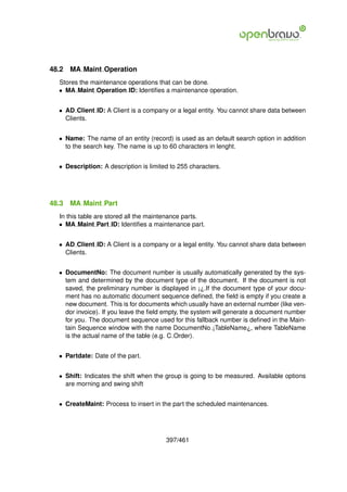 48.2   MA Maint Operation
  Stores the maintenance operations that can be done.
  • MA Maint Operation ID: Identiﬁes a maintenance operation.


  • AD Client ID: A Client is a company or a legal entity. You cannot share data between
    Clients.


  • Name: The name of an entity (record) is used as an default search option in addition
    to the search key. The name is up to 60 characters in lenght.


  • Description: A description is limited to 255 characters.




48.3   MA Maint Part
  In this table are stored all the maintenance parts.
  • MA Maint Part ID: Identiﬁes a maintenance part.


  • AD Client ID: A Client is a company or a legal entity. You cannot share data between
    Clients.


  • DocumentNo: The document number is usually automatically generated by the sys-
    tem and determined by the document type of the document. If the document is not
    saved, the preliminary number is displayed in ¡¿.If the document type of your docu-
    ment has no automatic document sequence deﬁned, the ﬁeld is empty if you create a
    new document. This is for documents which usually have an external number (like ven-
    dor invoice). If you leave the ﬁeld empty, the system will generate a document number
    for you. The document sequence used for this fallback number is deﬁned in the Main-
    tain Sequence window with the name DocumentNo ¡TableName¿, where TableName
    is the actual name of the table (e.g. C Order).


  • Partdate: Date of the part.


  • Shift: Indicates the shift when the group is going to be measured. Available options
    are morning and swing shift


  • CreateMaint: Process to insert in the part the scheduled maintenances.




                                        397/461
 