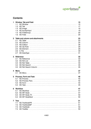 Contents
1 Window, Tab and Field                                                                                                                                              15
  1.1 AD Window . . . .          .   .   .   .   .   .   .   .   .   .   .   .   .   .   .   .   .   .   .   .   .   .   .   .   .   .   .   .   .   .   .   .   .   15
  1.2 AD Tab . . . . . .         .   .   .   .   .   .   .   .   .   .   .   .   .   .   .   .   .   .   .   .   .   .   .   .   .   .   .   .   .   .   .   .   .   17
  1.3 AD Image . . . . .         .   .   .   .   .   .   .   .   .   .   .   .   .   .   .   .   .   .   .   .   .   .   .   .   .   .   .   .   .   .   .   .   .   19
  1.4 AD AuxiliarInput .         .   .   .   .   .   .   .   .   .   .   .   .   .   .   .   .   .   .   .   .   .   .   .   .   .   .   .   .   .   .   .   .   .   19
  1.5 AD FieldGroup . .          .   .   .   .   .   .   .   .   .   .   .   .   .   .   .   .   .   .   .   .   .   .   .   .   .   .   .   .   .   .   .   .   .   20
  1.6 AD Field . . . . . .       .   .   .   .   .   .   .   .   .   .   .   .   .   .   .   .   .   .   .   .   .   .   .   .   .   .   .   .   .   .   .   .   .   20

2 Table and column and attachments                                                                                                                                   23
  2.1 AD Table . . . . . . . . . . . . .                         .   .   .   .   .   .   .   .   .   .   .   .   .   .   .   .   .   .   .   .   .   .   .   .   .   23
  2.2 AD Column . . . . . . . . . . . .                          .   .   .   .   .   .   .   .   .   .   .   .   .   .   .   .   .   .   .   .   .   .   .   .   .   25
  2.3 AD Callout . . . . . . . . . . . .                         .   .   .   .   .   .   .   .   .   .   .   .   .   .   .   .   .   .   .   .   .   .   .   .   .   28
  2.4 AD Val Rule . . . . . . . . . . .                          .   .   .   .   .   .   .   .   .   .   .   .   .   .   .   .   .   .   .   .   .   .   .   .   .   29
  2.5 AD Element . . . . . . . . . . . .                         .   .   .   .   .   .   .   .   .   .   .   .   .   .   .   .   .   .   .   .   .   .   .   .   .   29
  2.6 C File . . . . . . . . . . . . . . .                       .   .   .   .   .   .   .   .   .   .   .   .   .   .   .   .   .   .   .   .   .   .   .   .   .   30
  2.7 AD DataType . . . . . . . . . . .                          .   .   .   .   .   .   .   .   .   .   .   .   .   .   .   .   .   .   .   .   .   .   .   .   .   31

3 Reference                                                                                                                                                          32
  3.1 AD Reference       . . . . .           .   .   .   .   .   .   .   .   .   .   .   .   .   .   .   .   .   .   .   .   .   .   .   .   .   .   .   .   .   .   32
  3.2 AD Ref List . .    . . . . .           .   .   .   .   .   .   .   .   .   .   .   .   .   .   .   .   .   .   .   .   .   .   .   .   .   .   .   .   .   .   32
  3.3 AD Ref Table .     . . . . .           .   .   .   .   .   .   .   .   .   .   .   .   .   .   .   .   .   .   .   .   .   .   .   .   .   .   .   .   .   .   34
  3.4 AD Ref Search      . . . . .           .   .   .   .   .   .   .   .   .   .   .   .   .   .   .   .   .   .   .   .   .   .   .   .   .   .   .   .   .   .   35
  3.5 AD Ref Search      Column              .   .   .   .   .   .   .   .   .   .   .   .   .   .   .   .   .   .   .   .   .   .   .   .   .   .   .   .   .   .   35

4 Menu                                                                                                                                                               37
  4.1 AD Menu . . . . . . . . . . . . . . . . . . . . . . . . . . . . . . . . . . . . . .                                                                            37

5 Process, Form and Task                                                                                                                                             40
  5.1 AD Process . . . . .           .   .   .   .   .   .   .   .   .   .   .   .   .   .   .   .   .   .   .   .   .   .   .   .   .   .   .   .   .   .   .   .   40
  5.2 AD Process Para . .            .   .   .   .   .   .   .   .   .   .   .   .   .   .   .   .   .   .   .   .   .   .   .   .   .   .   .   .   .   .   .   .   42
  5.3 AD Form . . . . . .            .   .   .   .   .   .   .   .   .   .   .   .   .   .   .   .   .   .   .   .   .   .   .   .   .   .   .   .   .   .   .   .   44
  5.4 AD Task . . . . . . .          .   .   .   .   .   .   .   .   .   .   .   .   .   .   .   .   .   .   .   .   .   .   .   .   .   .   .   .   .   .   .   .   45

6 Workﬂow                                                                                                                                                            47
  6.1 AD Workﬂow . . .           .   .   .   .   .   .   .   .   .   .   .   .   .   .   .   .   .   .   .   .   .   .   .   .   .   .   .   .   .   .   .   .   .   47
  6.2 AD WF Node . . .           .   .   .   .   .   .   .   .   .   .   .   .   .   .   .   .   .   .   .   .   .   .   .   .   .   .   .   .   .   .   .   .   .   47
  6.3 AD WF Node Trl .           .   .   .   .   .   .   .   .   .   .   .   .   .   .   .   .   .   .   .   .   .   .   .   .   .   .   .   .   .   .   .   .   .   50
  6.4 AD WF NodeNext             .   .   .   .   .   .   .   .   .   .   .   .   .   .   .   .   .   .   .   .   .   .   .   .   .   .   .   .   .   .   .   .   .   50

7 Tree                                                                                                                                                               51
  7.1 AD     TreeNodePR      .   .   .   .   .   .   .   .   .   .   .   .   .   .   .   .   .   .   .   .   .   .   .   .   .   .   .   .   .   .   .   .   .   .   51
  7.2 AD     TreeNodeBP      .   .   .   .   .   .   .   .   .   .   .   .   .   .   .   .   .   .   .   .   .   .   .   .   .   .   .   .   .   .   .   .   .   .   51
  7.3 AD     TreeNode . .    .   .   .   .   .   .   .   .   .   .   .   .   .   .   .   .   .   .   .   .   .   .   .   .   .   .   .   .   .   .   .   .   .   .   53
  7.4 AD     TreeBar . . .   .   .   .   .   .   .   .   .   .   .   .   .   .   .   .   .   .   .   .   .   .   .   .   .   .   .   .   .   .   .   .   .   .   .   53


                                                                 4/461
 