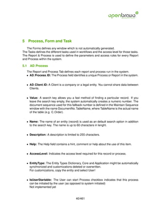 5 Process, Form and Task
   The Forms deﬁnes any window which is not automatically generated.
The Tasks deﬁnes the different tasks used in workﬂows and the access level for those tasks.
The Report & Process is used to deﬁne the parameters and access rules for every Report
and Process within the system.

5.1   AD Process
   The Report and Process Tab deﬁnes each report and process run in the system.
   • AD Process ID: The Process ﬁeld identiﬁes a unique Process or Report in the system.


   • AD Client ID: A Client is a company or a legal entity. You cannot share data between
     Clients.


   • Value: A search key allows you a fast method of ﬁnding a particular record. If you
     leave the search key empty, the system automatically creates a numeric number. The
     document sequence used for this fallback number is deﬁned in the Maintain Sequence
     window with the name DocumentNo TableName, where TableName is the actual name
     of the table (e.g. C Order).


   • Name: The name of an entity (record) is used as an default search option in addition
     to the search key. The name is up to 60 characters in lenght.


   • Description: A description is limited to 255 characters.


   • Help: The Help ﬁeld contains a hint, comment or help about the use of this item.


   • AccessLevel: Indicates the access level required for this record or process.


   • EntityType: The Entity Types Dictionary, Core and Application might be automatically
     synchronized and customizations deleted or overwritten.
     For customizations, copy the entity and select User!


   • IsUserStartable: The User can start Process checkbox indicates that this process
     can be initiated by the user (as opposed to system initiated)
     Not implemented yet



                                          40/461
 