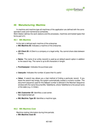 49 Manufacturing: Machine
   In machine and machine type all machines of the application are deﬁned with the corre-
spondent costs and maintenance schedules.
Work Station deﬁnes the work stations and the processes, machines and toolset types that
forms part of it.

49.1   MA Machine
   In this tab is deﬁned each machine of the enterprise.
   • MA Machine ID: Indicates a machine of the enterprise.


   • AD Client ID: A Client is a company or a legal entity. You cannot share data between
     Clients.


   • Name: The name of an entity (record) is used as an default search option in addition
     to the search key. The name is up to 60 characters in lenght.


   • Purchaseyear: Indicates the purchase year.


   • Usecycle: Indicates the number of years that it’s useful


   • Value: A search key allows you a fast method of ﬁnding a particular record. If you
     leave the search key empty, the system automatically creates a numeric number. The
     document sequence used for this fallback number is deﬁned in the Maintain Sequence
     window with the name DocumentNo TableName, where TableName is the actual name
     of the table (e.g. C Order).


   • MA Costcenter ID: Identiﬁes a cost center.
     Not implemented yet
   • MA Machine Type ID: Identiﬁes a machine type.




49.2   MA Machine Cost
   Machine costing information during time periods.
   • MA Machine Cost ID:


                                         401/461
 