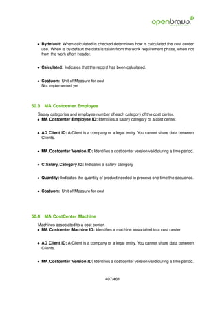 • Bydefault: When calculated is checked determines how is calculated the cost center
    use. When is by default the data is taken from the work requirement phase, when not
    from the work effort header.


  • Calculated: Indicates that the record has been calculated.


  • Costuom: Unit of Measure for cost
    Not implemented yet




50.3   MA Costcenter Employee
  Salary categories and employee number of each category of the cost center.
  • MA Costcenter Employee ID: Identiﬁes a salary category of a cost center.


  • AD Client ID: A Client is a company or a legal entity. You cannot share data between
    Clients.


  • MA Costcenter Version ID: Identiﬁes a cost center version valid during a time period.


  • C Salary Category ID: Indicates a salary category


  • Quantity: Indicates the quantity of product needed to process one time the sequence.


  • Costuom: Unit of Measure for cost




50.4   MA CostCenter Machine
  Machines associated to a cost center.
  • MA Costcenter Machine ID: Identiﬁes a machine associated to a cost center.


  • AD Client ID: A Client is a company or a legal entity. You cannot share data between
    Clients.


  • MA Costcenter Version ID: Identiﬁes a cost center version valid during a time period.



                                        407/461
 