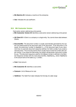 • MA Machine ID: Indicates a machine of the enterprise.


  • Use: Indicates the use coefﬁcient.




50.5   MA Costcenter Version
  Cost center version valid during a time period.
  • MA Costcenter Version ID: Identiﬁes a cost center version valid during a time period.


  • AD Client ID: A Client is a company or a legal entity. You cannot share data between
    Clients.


  • DocumentNo: The document number is usually automatically generated by the sys-
    tem and determined by the document type of the document. If the document is not
    saved, the preliminary number is displayed in ¡¿.If the document type of your docu-
    ment has no automatic document sequence deﬁned, the ﬁeld is empty if you create a
    new document. This is for documents which usually have an external number (like ven-
    dor invoice). If you leave the ﬁeld empty, the system will generate a document number
    for you. The document sequence used for this fallback number is deﬁned in the Main-
    tain Sequence window with the name DocumentNo ¡TableName¿, where TableName
    is the actual name of the table (e.g. C Order).


  • Cost: Cost amount.


  • MA Costcenter ID: Identiﬁes a cost center.


  • Costuom: Unit of Measure for cost


  • Validfrom: The Valid From date indicates the ﬁrst day of a date range




                                         408/461
 