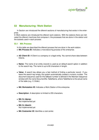 53 Manufacturing: Work Station
    In Section are introduced the diferent sections of manufacturing that exists in the enter-
prise.
In Work stations are introduced the diferent work stations. With the stations there are indi-
cated the diferent machines that compose it, the processes that are done in the station and
the toolsets used in each process.

53.1   MA Process
   In this table are described the diferent process that are done in the work station.
   • MA Process ID: Indicates a manufacturing process of the enterprise.


   • AD Client ID: A Client is a company or a legal entity. You cannot share data between
     Clients.


   • Name: The name of an entity (record) is used as an default search option in addition
     to the search key. The name is up to 60 characters in lenght.


   • Value: A search key allows you a fast method of ﬁnding a particular record. If you
     leave the search key empty, the system automatically creates a numeric number. The
     document sequence used for this fallback number is deﬁned in the Maintain Sequence
     window with the name DocumentNo TableName, where TableName is the actual name
     of the table (e.g. C Order).


   • MA Workstation ID: Indicates a Work Station of the enterprise.


   • Description: A description is limited to 255 characters.


   • MA Cc Idprep:
     Not implemented yet

   • MA Cc Idwork:
     Not implemented yet

   • MA Costcenter ID: Identiﬁes a cost center.




                                          414/461
 