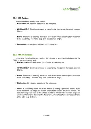 53.2   MA Section
   In section table it’s deﬁned each section.
   • MA Section ID: Indicates a section of the enterprise.


   • AD Client ID: A Client is a company or a legal entity. You cannot share data between
     Clients.


   • Name: The name of an entity (record) is used as an default search option in addition
     to the search key. The name is up to 60 characters in lenght.


   • Description: A description is limited to 255 characters.




53.3   MA Workstation
  In this table it’s deﬁned the work station. It’s indicated to which section belongs and the
GFHs of preparations and work.
  • MA Workstation ID: Indicates a Work Station of the enterprise.


   • AD Client ID: A Client is a company or a legal entity. You cannot share data between
     Clients.


   • Name: The name of an entity (record) is used as an default search option in addition
     to the search key. The name is up to 60 characters in lenght.


   • MA Section ID: Indicates a section of the enterprise.


   • Value: A search key allows you a fast method of ﬁnding a particular record. If you
     leave the search key empty, the system automatically creates a numeric number. The
     document sequence used for this fallback number is deﬁned in the Maintain Sequence
     window with the name DocumentNo TableName, where TableName is the actual name
     of the table (e.g. C Order).




                                          416/461
 