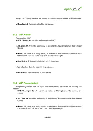 • Qty: The Quantity indicates the number of a speciﬁc product or item for this document.


   • Dateplanned: Expected date of the transaction.




55.3   MRP Planner
   Planner of the MRP
   • MRP Planner ID: Identiﬁes a planner of the MRP.


   • AD Client ID: A Client is a company or a legal entity. You cannot share data between
     Clients.


   • Name: The name of an entity (record) is used as an default search option in addition
     to the search key. The name is up to 60 characters in lenght.


   • Description: A description is limited to 255 characters.


   • Isproduction: Sets the record id for production.


   • Ispurchase: Sets the record id for purchase.




55.4   MRP PlanningMethod
   The planning method sets the inputs that are taken into account for the planning pro-
cesses.
   • MRP Planningmethod ID: Identiﬁes a method for ﬁltering the input for planning pro-
     cesses.


   • AD Client ID: A Client is a company or a legal entity. You cannot share data between
     Clients.


   • Name: The name of an entity (record) is used as an default search option in addition
     to the search key. The name is up to 60 characters in lenght.




                                         422/461
 