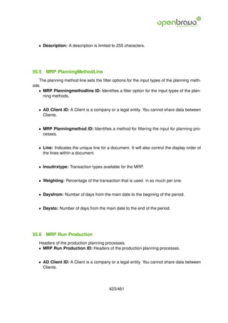 • Description: A description is limited to 255 characters.




55.5   MRP PlanningMethodLine
   The planning method line sets the ﬁlter options for the input types of the planning meth-
ods.
   • MRP Planningmethodline ID: Identiﬁes a ﬁlter option for the input types of the plan-
     ning methods.


   • AD Client ID: A Client is a company or a legal entity. You cannot share data between
     Clients.


   • MRP Planningmethod ID: Identiﬁes a method for ﬁltering the input for planning pro-
     cesses.


   • Line: Indicates the unique line for a document. It will also control the display order of
     the lines within a document.


   • Inouttrxtype: Transaction types available for the MRP.


   • Weighting: Percentage of the transaction that is used. in so much per one.


   • Daysfrom: Number of days from the main date to the begining of the period.


   • Daysto: Number of days from the main date to the end of the period.




55.6   MRP Run Production
   Headers of the production planning processes.
   • MRP Run Production ID: Headers of the production planning processes.


   • AD Client ID: A Client is a company or a legal entity. You cannot share data between
     Clients.




                                          423/461
 