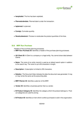 • Isexploded: The line has been exploded.


  • Plannedorderdate: Planned date to order the transaction.


  • Isplanned: Is planned.


  • Cumqty: Cumulate quantity.


  • Recalculatestock: Process to recalculate the product quantities of the lines.




55.8   MRP Run Purchase
  Headers of the purchase planning processes.
  • MRP Run Purchase ID: Identiﬁes a header of the purchase planning processes.


  • AD Client ID: A Client is a company or a legal entity. You cannot share data between
    Clients.


  • Name: The name of an entity (record) is used as an default search option in addition
    to the search key. The name is up to 60 characters in lenght.


  • Description: A description is limited to 255 characters.


  • Datedoc: The Document Date indicates the date the document was generated. It may
    or may not be the same as the accounting date.


  • MRP Planner ID: Identiﬁes a planner of the MRP.


  • Vendor ID: Identiﬁes a business partner that is a vendor.


  • M Product Category ID: Identiﬁes the category which this product belongs to. Prod-
    uct categories are used for pricing.


  • M Product ID: Identiﬁes an item which is either purchased or sold in this organization.


                                        426/461
 