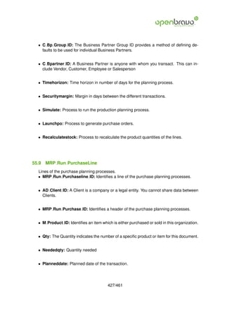 • C Bp Group ID: The Business Partner Group ID provides a method of deﬁning de-
    faults to be used for individual Business Partners.


  • C Bpartner ID: A Business Partner is anyone with whom you transact. This can in-
    clude Vendor, Customer, Employee or Salesperson


  • Timehorizon: Time horizon in number of days for the planning process.


  • Securitymargin: Margin in days between the different transactions.


  • Simulate: Process to run the production planning process.


  • Launchpo: Process to generate purchase orders.


  • Recalculatestock: Process to recalculate the product quantities of the lines.




55.9   MRP Run PurchaseLine
  Lines of the purchase planning processes.
  • MRP Run Purchaseline ID: Identiﬁes a line of the purchase planning processes.


  • AD Client ID: A Client is a company or a legal entity. You cannot share data between
    Clients.


  • MRP Run Purchase ID: Identiﬁes a header of the purchase planning processes.


  • M Product ID: Identiﬁes an item which is either purchased or sold in this organization.


  • Qty: The Quantity indicates the number of a speciﬁc product or item for this document.


  • Neededqty: Quantity needed


  • Planneddate: Planned date of the transaction.




                                        427/461
 
