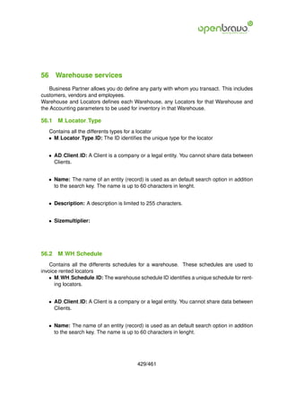 56 Warehouse services
    Business Partner allows you do deﬁne any party with whom you transact. This includes
customers, vendors and employees.
Warehouse and Locators deﬁnes each Warehouse, any Locators for that Warehouse and
the Accounting parameters to be used for inventory in that Warehouse.

56.1   M Locator Type
   Contains all the differents types for a locator
   • M Locator Type ID: The ID identiﬁes the unique type for the locator


   • AD Client ID: A Client is a company or a legal entity. You cannot share data between
     Clients.


   • Name: The name of an entity (record) is used as an default search option in addition
     to the search key. The name is up to 60 characters in lenght.


   • Description: A description is limited to 255 characters.


   • Sizemultiplier:




56.2   M WH Schedule
    Contains all the differents schedules for a warehouse. These schedules are used to
invoice rented locators
   • M WH Schedule ID: The warehouse schedule ID identiﬁes a unique schedule for rent-
      ing locators.


   • AD Client ID: A Client is a company or a legal entity. You cannot share data between
     Clients.


   • Name: The name of an entity (record) is used as an default search option in addition
     to the search key. The name is up to 60 characters in lenght.




                                         429/461
 