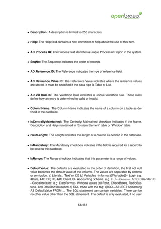 • Description: A description is limited to 255 characters.


• Help: The Help ﬁeld contains a hint, comment or help about the use of this item.


• AD Process ID: The Process ﬁeld identiﬁes a unique Process or Report in the system.


• SeqNo: The Sequence indicates the order of records


• AD Reference ID: The Reference indicates the type of reference ﬁeld


• AD Reference Value ID: The Reference Value indicates where the reference values
  are stored. It must be speciﬁed if the data type is Table or List.


• AD Val Rule ID: The Validation Rule indicates a unique validation rule. These rules
  deﬁne how an entry is determined to valid or invalid.


• ColumnName: The Column Name indicates the name of a column on a table as de-
  ﬁned in the database.


• IsCentrallyMaintained: The Centrally Maintained checkbox indicates if the Name,
  Description and Help maintained in ’System Element’ table or ’Window’ table.


• FieldLength: The Length indicates the length of a column as deﬁned in the database.


• IsMandatory: The Mandatory checkbox indicates if the ﬁeld is required for a record to
  be save to the database.


• IsRange: The Range checkbox indicates that this parameter is a range of values.


• DefaultValue: The defaults are evaluated in the order of deﬁnition, the ﬁrst not null
  value becomes the default value of the column. The values are separated by comma
  or semicolon. a) Literals:. ’Text’ or 123 b) Variables - in format @Variable@ - Login e.g.
  #Date, #AD Org ID, #AD Client ID - Accounting Schema: e.g. C AcctSchema ID,C Calendar ID
  - Global defaults: e.g. DateFormat - Window values (all Picks, CheckBoxes, RadioBut-
  tons, and DateDoc/DateAcct) c) SQL code with the tag: @SQL=SELECT something
  AS DefaultValue FROM ... The SQL statement can contain variables. There can be
  no other value other than the SQL statement. The default is only evaluated, if no user


                                       43/461
 