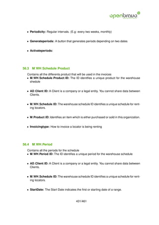 • Periodicity: Regular intervals. (E.g: every two weeks, monthly)


  • Generateperiods: A button that generates periods depending on two dates


  • Activateperiods:




56.3   M WH Schedule Product
  Contains all the differents product that will be used in the invoices
  • M WH Schedule Product ID: The ID idenitﬁes a unique product for the warehouse
    shedule


  • AD Client ID: A Client is a company or a legal entity. You cannot share data between
    Clients.


  • M WH Schedule ID: The warehouse schedule ID identiﬁes a unique schedule for rent-
    ing locators.


  • M Product ID: Identiﬁes an item which is either purchased or sold in this organization.


  • Invoicingtype: How to invoice a locator is being renting




56.4   M WH Period
  Contains all the periods for the schedule
  • M WH Period ID: The ID identiﬁes a unique period for the warehouse schedule


  • AD Client ID: A Client is a company or a legal entity. You cannot share data between
    Clients.


  • M WH Schedule ID: The warehouse schedule ID identiﬁes a unique schedule for rent-
    ing locators.


  • StartDate: The Start Date indicates the ﬁrst or starting date of a range.


                                        431/461
 