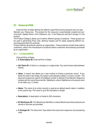 57 External POS
   External Point of Sales deﬁnes the different used POS and the products that can sale.
Maintain your Resources. The product for the resource is automatically created and syn-
chronized. Update Name, Unit of Measure, etc. in the Resource and don’t change it in the
product.
The Product Category allows you to deﬁne different groups of products. These groups can
be used in generating Price Lists, deﬁning margins and for easily assigning different ac-
counting parameters for products.
Product deﬁnes all products used by an organization. These products include those sold to
customers, used in the manufacture of products sold to customers and products purchased
by an organization.

57.1   C ExternalPOS
   External Point of Sales
   • C Externalpos ID: External Point of Sales


   • AD Client ID: A Client is a company or a legal entity. You cannot share data between
     Clients.


   • Value: A search key allows you a fast method of ﬁnding a particular record. If you
     leave the search key empty, the system automatically creates a numeric number. The
     document sequence used for this fallback number is deﬁned in the Maintain Sequence
     window with the name DocumentNo TableName, where TableName is the actual name
     of the table (e.g. C Order).


   • Name: The name of an entity (record) is used as an default search option in addition
     to the search key. The name is up to 60 characters in lenght.


   • Description: A description is limited to 255 characters.


   • M Warehouse ID: The Warehouse identiﬁes a unique Warehouse where products are
     stored or Services are provided.


   • C Doctype ID: The Document Type determines document sequence and processing
     rules




                                         434/461
 