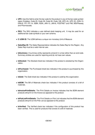 • UPC: Use this ﬁeld to enter the bar code for the product in any of the bar code symbol-
  ogies (Codabar, Code 25, Code 39, Code 93, Code 128, UPC (A), UPC (E), EAN-13,
  EAN-8, ITF, ITF-14, ISBN, ISSN, JAN-13, JAN-8, POSTNET and FIM, MSI/Plessey,
  and Pharmacode)


• SKU: The SKU indicates a user deﬁned stock keeping unit. It may be used for an
  additional bar code symbols or your own schema.


• C UOM ID: The UOM deﬁnes a unique non monetary Unit of Measure


• SalesRep ID: The Sales Representative indicates the Sales Rep for this Region. Any
  Sales Rep must be a valid internal user.


• IsSummary: A summary entity represents a branch in a tree rather than an end-node.
  Summary entities are used for reporting and do not have own values.


• IsStocked: The Stocked check box indicates if this product is stocked by this Organi-
  zation.


• IsPurchased: The Purchased check box indicates if this product is purchased by this
  organization.


• IsSold: The Sold check box indicates if this product is sold by this organization.


• IsBOM: The Bill of Materials check box indicates if this product consists of a bill of
  materials.


• IsInvoicePrintDetails: The Print Details on Invoice indicates that the BOM element
  products will print on the Invoice as opposed to this product.


• IsPickListPrintDetails: The Print Details on Pick List indicates that the BOM element
  products will print on the Pick List as opposed to this product.


• IsVeriﬁed: The Veriﬁed check box indicates if the conﬁguration of this product has
  been veriﬁed. This is used for products that consist of a bill of materials




                                       438/461
 
