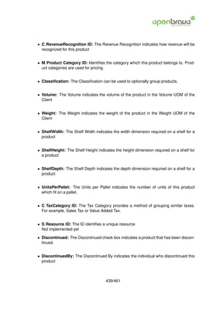 • C RevenueRecognition ID: The Revenue Recognition indicates how revenue will be
  recognized for this product


• M Product Category ID: Identiﬁes the category which this product belongs to. Prod-
  uct categories are used for pricing.


• Classiﬁcation: The Classiﬁcation can be used to optionally group products.


• Volume: The Volume indicates the volume of the product in the Volume UOM of the
  Client


• Weight: The Weight indicates the weight of the product in the Weight UOM of the
  Client


• ShelfWidth: The Shelf Width indicates the width dimension required on a shelf for a
  product


• ShelfHeight: The Shelf Height indicates the height dimension required on a shelf for
  a product


• ShelfDepth: The Shelf Depth indicates the depth dimension required on a shelf for a
  product


• UnitsPerPallet: The Units per Pallet indicates the number of units of this product
  which ﬁt on a pallet.


• C TaxCategory ID: The Tax Category provides a method of grouping similar taxes.
  For example, Sales Tax or Value Added Tax.


• S Resource ID: The ID identiﬁes a unique resource
  Not implemented yet

• Discontinued: The Discontinued check box indicates a product that has been discon-
  tinued.


• DiscontinuedBy: The Discontinued By indicates the individual who discontinued this
  product



                                     439/461
 