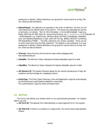 preference is deﬁned. Default deﬁnitions are ignored for record columns as Key, Par-
      ent, Client as well as Buttons.


   • DefaultValue2: The defaults are evaluated in the order of deﬁnition, the ﬁrst not null
     value becomes the default value of the column. The values are separated by comma
     or semicolon. a) Literals:. ’Text’ or 123 b) Variables - in format @Variable@ - Login e.g.
     #Date, #AD Org ID, #AD Client ID - Accounting Schema: e.g. C AcctSchema ID,C Calendar ID
     - Global defaults: e.g. DateFormat - Window values (all Picks, CheckBoxes, RadioBut-
     tons, and DateDoc/DateAcct) c) SQL code with the tag: @SQL=SELECT something
     AS DefaultValue FROM ... The SQL statement can contain variables. There can be
     no other value other than the SQL statement. The default is only evaluated, if no user
     preference is deﬁned. Default deﬁnitions are ignored for record columns as Key, Par-
     ent, Client as well as Buttons.


   • VFormat: Value Format is the format the value will be displayed with.
     Not implemented yet

   • ValueMin: The Minimum Value indicates the lowest allowable value for a ﬁeld.


   • ValueMax: The Maximum Value indicates the highest allowable value for a ﬁeld


   • AD Element ID: The System Element allows for the central maintenance of help, de-
     scriptions and terminology for a database column.


   • EntityType: The Entity Types Dictionary, Core and Application might be automatically
     synchronized and customizations deleted or overwritten.
     For customizations, copy the entity and select User!




5.3   AD Form
  The Forms Tab deﬁnes any window which is not automatically generated. For System
Admin use only.
  • AD Form ID: The Special Form ﬁeld identiﬁes a unique Special Form in the system.


   • AD Client ID: A Client is a company or a legal entity. You cannot share data between
     Clients.




                                         44/461
 