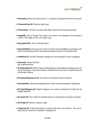 • Processing: When this ﬁeld is set as ’Y’ a process is being performed on this record.


• S ExpenseType ID: Expense report type


• ProductType: The type of product also determines accounting consequences.


• ImageURL: URL of image; The image is not stored in the database, but retrieved at
  runtime. The image can be a gif, jpeg or png.


• DescriptionURL: URL for the description


• GuaranteeDays: If the value is 0, there is no limit to the availability or guarantee, oth-
  erwise the guarantee date is calculated by adding the days to the delivery date.


• R MailText ID: The Mail Template indicates the mail template for return messages.


• VersionNo: Version Number
  Not implemented yet

• M AttributeSet ID: Deﬁne Product Attribute Sets to add additional attributes and val-
  ues to the product. You need to deﬁne a Attribute Set if you want to enable Serial and
  Lot Number tracking.


• M AttributeSetInstance ID: The values of the actual Product Attributes


• DownloadURL: Semicolon separated list of URLs to be downloaded or distributed


• M FreightCategory ID: Freight Categories are used to calculate the Freight for the
  Shipper selected


• M Locator ID: The Locator ID indicates where in a Warehouse a product is located.


• AD Image ID: Deﬁnes a system image


• C Bpartner ID: A Business Partner is anyone with whom you transact. This can in-
  clude Vendor, Customer, Employee or Salesperson



                                       440/461
 