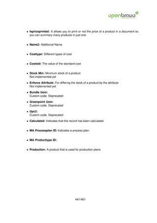 • Ispriceprinted: It allows you to print or not the price of a product in a document so
  you can summary many products in just one.


• Name2: Additional Name


• Costtype: Different types of cost


• Coststd: The value of the standard cost


• Stock Min: Minimum stock of a product
  Not implemented yet

• Enforce Attribute: For differing the stock of a product by the attribute
  Not implemented yet

• Bundle Uom:
  Custom code. Deprecated

• Greenpoint Uom:
  Custom code. Deprecated

• Upc2:
  Custom code. Deprecated

• Calculated: Indicates that the record has been calculated.


• MA Processplan ID: Indicates a process plan.


• MA Producttype ID:


• Production: A product that is used for production plans




                                       441/461
 