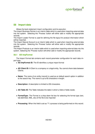58 Import data
     Allows the bank statement import conﬁguration and its execution
The Import Business Partner is an interim table which is used when importing external data
into the system. Selecting the ’Process’ button will either add or modify the appropriate
records.
The Import Loader Format is used for deﬁning the ﬁle layout for product information which
will be imported.
The Import Natural Account is an interim table which is used when importing external data
into the system. Selecting the ’Process’ button will either add or modify the appropriate
records.
The Import Products is an interim table which is used when importing external data into the
system. Selecting the ’Process’ button will either add or modify the appropriate records.

58.1   AD ImpFormat
   The Import Format tab contains each record parameter conﬁguration for each data im-
port type.
   • AD ImpFormat ID: The ID identiﬁes a unique import format


   • AD Client ID: A Client is a company or a legal entity. You cannot share data between
     Clients.


   • Name: The name of an entity (record) is used as an default search option in addition
     to the search key. The name is up to 60 characters in lenght.


   • Description: A description is limited to 255 characters.


   • AD Table ID: The Table indicates the table in which a ﬁeld or ﬁelds reside.


   • FormatType: The Format is a drop down list box for selecting the format type (text,
     tab delimited, XML, etc) of the ﬁle to be imported


   • Processing: When this ﬁeld is set as ’Y’ a process is being performed on this record.




                                         442/461
 