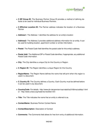 • C BP Group ID: The Business Partner Group ID provides a method of deﬁning de-
  faults to be used for individual Business Partners.


• C BPartner Location ID: The Partner address indicates the location of a Business
  Partner


• Address1: The Address 1 identiﬁes the address for an entity’s location


• Address2: The Address 2 provides additional address information for an entity. It can
  be used for building location, apartment number or similar information.


• Postal: The Postal Code ﬁeld identiﬁes the postal code for this entity’s address.


• Postal Add: The Additional ZIP or Postal Code identiﬁes, if appropriate, any additional
  Postal Code information.


• City: The City identiﬁes a unique City for this Country or Region.


• C Region ID: The Region identiﬁes a unique Region for this Country.


• RegionName: The Region Name deﬁnes the name that will print when this region is
  used in a document.


• C Country ID: The Country deﬁnes a Country. Each Country must be deﬁned before
  it can be used in any document.


• CountryCode: For details - http://www.din.de/gremien/nas/nabd/iso3166ma/codlstp1.html
  or - http://www.unece.org/trade/rec/rec03en.htm


• Title: The Title indicates the name that an entity is referred to as.


• ContactName: Business Partner Contact Name


• ContactDescription: Description of Contact


• Comments: The Comments ﬁeld allows for free form entry of additional information.


                                        446/461
 