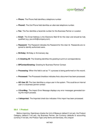 • Phone: The Phone ﬁeld identiﬁes a telephone number


   • Phone2: The 2nd Phone ﬁeld identiﬁes an alternate telephone number.


   • Fax: The Fax identiﬁes a facsimile number for this Business Partner or Location


   • Email: The Email Address is the Electronic Mail ID for this User and should be fully
     qualiﬁed (e.g. joe.smith@company.com).


   • Password: The Password indicates the Password for this User Id. Passwords are re-
     quired to identify authorized users.


   • Birthday: Birthday or Anniversary day


   • C Greeting ID: The Greeting identiﬁes the greeting to print on correspondence.


   • BPContactGreeting: Greeting for Business Partner Contact


   • Processing: When this ﬁeld is set as ’Y’ a process is being performed on this record.


   • Processed: The Processed checkbox indicates that a document has been processed.


   • AD User ID: The User identiﬁes a unique user in the system. This could be an internal
     user or a business partner contact


   • I ErrorMsg: The Import Error Message displays any error messages generated dur-
     ing the import process.


   • I IsImported: The Imported check box indicates if this import has been processed.




58.4   I Product
   Before importing, Openbravo checks the Unit of Measure (default if not set), the Product
Category (default if not set), the Business Partner, the Currency (defaults to accounting
currency if not set), the Product Type (only Items and Services), the uniquen

                                         447/461
 