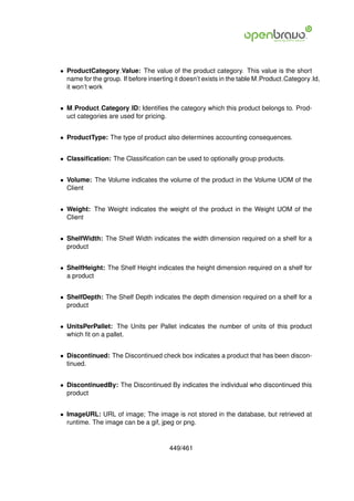 • ProductCategory Value: The value of the product category. This value is the short
  name for the group. If before inserting it doesn’t exists in the table M Product Category Id,
  it won’t work


• M Product Category ID: Identiﬁes the category which this product belongs to. Prod-
  uct categories are used for pricing.


• ProductType: The type of product also determines accounting consequences.


• Classiﬁcation: The Classiﬁcation can be used to optionally group products.


• Volume: The Volume indicates the volume of the product in the Volume UOM of the
  Client


• Weight: The Weight indicates the weight of the product in the Weight UOM of the
  Client


• ShelfWidth: The Shelf Width indicates the width dimension required on a shelf for a
  product


• ShelfHeight: The Shelf Height indicates the height dimension required on a shelf for
  a product


• ShelfDepth: The Shelf Depth indicates the depth dimension required on a shelf for a
  product


• UnitsPerPallet: The Units per Pallet indicates the number of units of this product
  which ﬁt on a pallet.


• Discontinued: The Discontinued check box indicates a product that has been discon-
  tinued.


• DiscontinuedBy: The Discontinued By indicates the individual who discontinued this
  product


• ImageURL: URL of image; The image is not stored in the database, but retrieved at
  runtime. The image can be a gif, jpeg or png.


                                       449/461
 