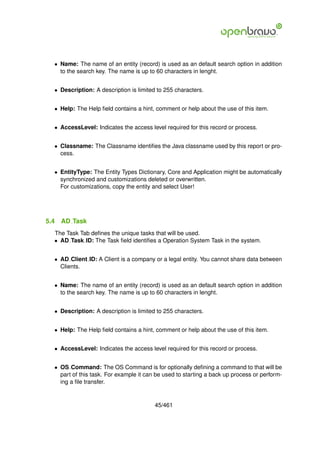 • Name: The name of an entity (record) is used as an default search option in addition
    to the search key. The name is up to 60 characters in lenght.


  • Description: A description is limited to 255 characters.


  • Help: The Help ﬁeld contains a hint, comment or help about the use of this item.


  • AccessLevel: Indicates the access level required for this record or process.


  • Classname: The Classname identiﬁes the Java classname used by this report or pro-
    cess.


  • EntityType: The Entity Types Dictionary, Core and Application might be automatically
    synchronized and customizations deleted or overwritten.
    For customizations, copy the entity and select User!




5.4   AD Task
  The Task Tab deﬁnes the unique tasks that will be used.
  • AD Task ID: The Task ﬁeld identiﬁes a Operation System Task in the system.


  • AD Client ID: A Client is a company or a legal entity. You cannot share data between
    Clients.


  • Name: The name of an entity (record) is used as an default search option in addition
    to the search key. The name is up to 60 characters in lenght.


  • Description: A description is limited to 255 characters.


  • Help: The Help ﬁeld contains a hint, comment or help about the use of this item.


  • AccessLevel: Indicates the access level required for this record or process.


  • OS Command: The OS Command is for optionally deﬁning a command to that will be
    part of this task. For example it can be used to starting a back up process or perform-
    ing a ﬁle transfer.


                                         45/461
 