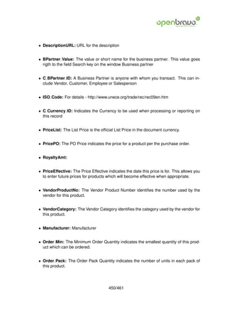 • DescriptionURL: URL for the description


• BPartner Value: The value or short name for the business partner. This value goes
  rigth to the ﬁeld Search key on the window Business partner


• C BPartner ID: A Business Partner is anyone with whom you transact. This can in-
  clude Vendor, Customer, Employee or Salesperson


• ISO Code: For details - http://www.unece.org/trade/rec/rec09en.htm


• C Currency ID: Indicates the Currency to be used when processing or reporting on
  this record


• PriceList: The List Price is the ofﬁcial List Price in the document currency.


• PricePO: The PO Price indicates the price for a product per the purchase order.


• RoyaltyAmt:


• PriceEffective: The Price Effective indicates the date this price is for. This allows you
  to enter future prices for products which will become effective when appropriate.


• VendorProductNo: The Vendor Product Number identiﬁes the number used by the
  vendor for this product.


• VendorCategory: The Vendor Category identiﬁes the category used by the vendor for
  this product.


• Manufacturer: Manufacturer


• Order Min: The Minimum Order Quantity indicates the smallest quantity of this prod-
  uct which can be ordered.


• Order Pack: The Order Pack Quantity indicates the number of units in each pack of
  this product.




                                       450/461
 