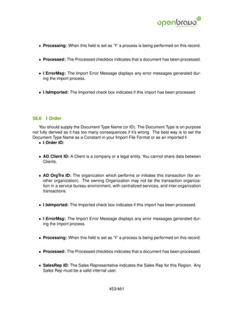 • Processing: When this ﬁeld is set as ’Y’ a process is being performed on this record.


   • Processed: The Processed checkbox indicates that a document has been processed.


   • I ErrorMsg: The Import Error Message displays any error messages generated dur-
     ing the import process.


   • I IsImported: The Imported check box indicates if this import has been processed.




58.6   I Order
   You should supply the Document Type Name (or ID). The Document Type is on purpose
not fully derived as it has too many consequences if it’s wrong. The best way is to set the
Document Type Name as a Constant in your Import File Format or as an imported ﬁ
   • I Order ID:


   • AD Client ID: A Client is a company or a legal entity. You cannot share data between
     Clients.


   • AD OrgTrx ID: The organization which performs or initiates this transaction (for an-
     other organization). The owning Organization may not be the transaction organiza-
     tion in a service bureau environment, with centralized services, and inter-organization
     transactions.


   • I IsImported: The Imported check box indicates if this import has been processed.


   • I ErrorMsg: The Import Error Message displays any error messages generated dur-
     ing the import process.


   • Processing: When this ﬁeld is set as ’Y’ a process is being performed on this record.


   • Processed: The Processed checkbox indicates that a document has been processed.


   • SalesRep ID: The Sales Representative indicates the Sales Rep for this Region. Any
     Sales Rep must be a valid internal user.



                                         453/461
 