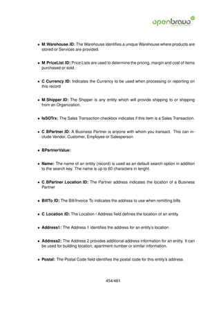 • M Warehouse ID: The Warehouse identiﬁes a unique Warehouse where products are
  stored or Services are provided.


• M PriceList ID: Price Lists are used to determine the pricing, margin and cost of items
  purchased or sold.


• C Currency ID: Indicates the Currency to be used when processing or reporting on
  this record


• M Shipper ID: The Shipper is any entity which will provide shipping to or shipping
  from an Organization.


• IsSOTrx: The Sales Transaction checkbox indicates if this item is a Sales Transaction.


• C BPartner ID: A Business Partner is anyone with whom you transact. This can in-
  clude Vendor, Customer, Employee or Salesperson


• BPartnerValue:


• Name: The name of an entity (record) is used as an default search option in addition
  to the search key. The name is up to 60 characters in lenght.


• C BPartner Location ID: The Partner address indicates the location of a Business
  Partner


• BillTo ID: The Bill/Invoice To indicates the address to use when remitting bills


• C Location ID: The Location / Address ﬁeld deﬁnes the location of an entity.


• Address1: The Address 1 identiﬁes the address for an entity’s location


• Address2: The Address 2 provides additional address information for an entity. It can
  be used for building location, apartment number or similar information.


• Postal: The Postal Code ﬁeld identiﬁes the postal code for this entity’s address.




                                       454/461
 