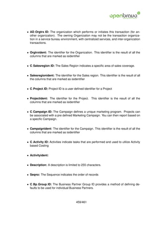 • AD Orgtrx ID: The organization which performs or initiates this transaction (for an-
  other organization). The owning Organization may not be the transaction organiza-
  tion in a service bureau environment, with centralized services, and inter-organization
  transactions.


• Orgtrxident: The identiﬁer for the Organization. This identiﬁer is the result of all the
  columns that are marked as isidentiﬁer


• C Salesregion ID: The Sales Region indicates a speciﬁc area of sales coverage.


• Salesregionident: The identiﬁer for the Sales region. This identiﬁer is the result of all
  the columns that are marked as isidentiﬁer


• C Project ID: Project ID is a user deﬁned identiﬁer for a Project


• Projectident: The identiﬁer for the Project. This identiﬁer is the result of all the
  columns that are marked as isidentiﬁer


• C Campaign ID: The Campaign deﬁnes a unique marketing program. Projects can
  be associated with a pre deﬁned Marketing Campaign. You can then report based on
  a speciﬁc Campaign.


• Campaignident: The identiﬁer for the Campaign. This identiﬁer is the result of all the
  columns that are marked as isidentiﬁer


• C Activity ID: Activities indicate tasks that are performed and used to utilize Activity
  based Costing


• Activityident:


• Description: A description is limited to 255 characters.


• Seqno: The Sequence indicates the order of records


• C Bp Group ID: The Business Partner Group ID provides a method of deﬁning de-
  faults to be used for individual Business Partners.



                                       459/461
 