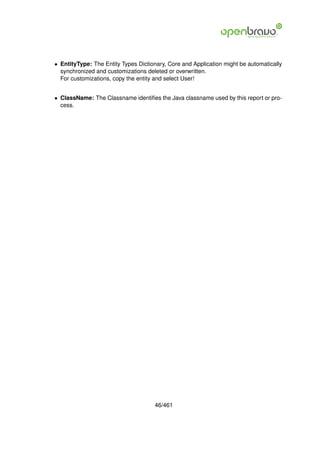 • EntityType: The Entity Types Dictionary, Core and Application might be automatically
  synchronized and customizations deleted or overwritten.
  For customizations, copy the entity and select User!


• ClassName: The Classname identiﬁes the Java classname used by this report or pro-
  cess.




                                     46/461
 