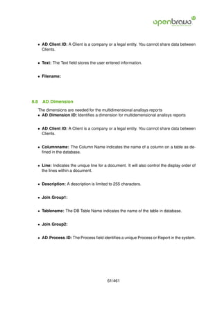 • AD Client ID: A Client is a company or a legal entity. You cannot share data between
    Clients.


  • Text: The Text ﬁeld stores the user entered information.


  • Filename:




8.8   AD Dimension
  The dimensions are needed for the multidimensional analisys reports
  • AD Dimension ID: Identiﬁes a dimension for multidemensional analisys reports


  • AD Client ID: A Client is a company or a legal entity. You cannot share data between
    Clients.


  • Columnname: The Column Name indicates the name of a column on a table as de-
    ﬁned in the database.


  • Line: Indicates the unique line for a document. It will also control the display order of
    the lines within a document.


  • Description: A description is limited to 255 characters.


  • Join Group1:


  • Tablename: The DB Table Name indicates the name of the table in database.


  • Join Group2:


  • AD Process ID: The Process ﬁeld identiﬁes a unique Process or Report in the system.




                                          61/461
 