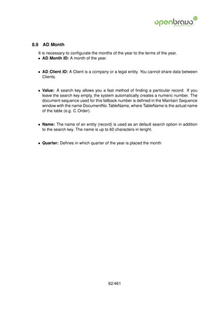 8.9   AD Month
  It is necessary to conﬁgurate the months of the year to the terms of the year.
  • AD Month ID: A month of the year.


  • AD Client ID: A Client is a company or a legal entity. You cannot share data between
    Clients.


  • Value: A search key allows you a fast method of ﬁnding a particular record. If you
    leave the search key empty, the system automatically creates a numeric number. The
    document sequence used for this fallback number is deﬁned in the Maintain Sequence
    window with the name DocumentNo TableName, where TableName is the actual name
    of the table (e.g. C Order).


  • Name: The name of an entity (record) is used as an default search option in addition
    to the search key. The name is up to 60 characters in lenght.


  • Quarter: Deﬁnes in which quarter of the year is placed the month




                                         62/461
 