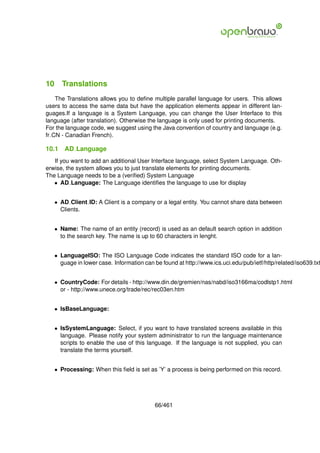 10 Translations
    The Translations allows you to deﬁne multiple parallel language for users. This allows
users to access the same data but have the application elements appear in different lan-
guages.If a language is a System Language, you can change the User Interface to this
language (after translation). Otherwise the language is only used for printing documents.
For the language code, we suggest using the Java convention of country and language (e.g.
fr CN - Canadian French).

10.1   AD Language
   If you want to add an additional User Interface language, select System Language. Oth-
erwise, the system allows you to just translate elements for printing documents.
The Language needs to be a (veriﬁed) System Language
   • AD Language: The Language identiﬁes the language to use for display


   • AD Client ID: A Client is a company or a legal entity. You cannot share data between
     Clients.


   • Name: The name of an entity (record) is used as an default search option in addition
     to the search key. The name is up to 60 characters in lenght.


   • LanguageISO: The ISO Language Code indicates the standard ISO code for a lan-
     guage in lower case. Information can be found at http://www.ics.uci.edu/pub/ietf/http/related/iso639.txt


   • CountryCode: For details - http://www.din.de/gremien/nas/nabd/iso3166ma/codlstp1.html
     or - http://www.unece.org/trade/rec/rec03en.htm


   • IsBaseLanguage:


   • IsSystemLanguage: Select, if you want to have translated screens available in this
     language. Please notify your system administrator to run the language maintenance
     scripts to enable the use of this language. If the language is not supplied, you can
     translate the terms yourself.


   • Processing: When this ﬁeld is set as ’Y’ a process is being performed on this record.




                                           66/461
 
