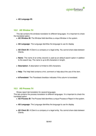 • AD Language ID:




10.2   AD Window Trl
    This tab contains the windows translation to different languages. It is important to check
the translated option.
   • AD Window ID: The Window ﬁeld identiﬁes a unique Window in the system.


   • AD Language: The Language identiﬁes the language to use for display


   • AD Client ID: A Client is a company or a legal entity. You cannot share data between
     Clients.


   • Name: The name of an entity (record) is used as an default search option in addition
     to the search key. The name is up to 60 characters in lenght.


   • Description: A description is limited to 255 characters.


   • Help: The Help ﬁeld contains a hint, comment or help about the use of this item.


   • IsTranslated: The Translated checkbox indicates if this column is translated.




10.3   AD Process Trl
    Shows report tab translation for several languages
This tab contains the process translation to different languages. It is important to check the
translated option.
    • AD Process ID: The Process ﬁeld identiﬁes a unique Process or Report in the system.


   • AD Language: The Language identiﬁes the language to use for display


   • AD Client ID: A Client is a company or a legal entity. You cannot share data between
     Clients.




                                           68/461
 