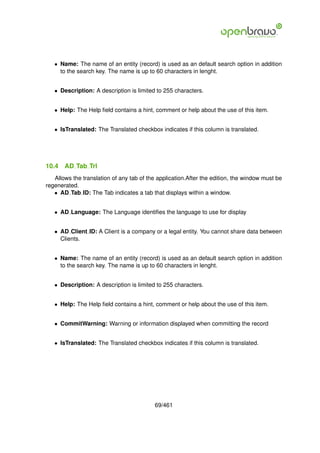 • Name: The name of an entity (record) is used as an default search option in addition
     to the search key. The name is up to 60 characters in lenght.


   • Description: A description is limited to 255 characters.


   • Help: The Help ﬁeld contains a hint, comment or help about the use of this item.


   • IsTranslated: The Translated checkbox indicates if this column is translated.




10.4   AD Tab Trl
   Allows the translation of any tab of the application.After the edition, the window must be
regenerated.
   • AD Tab ID: The Tab indicates a tab that displays within a window.


   • AD Language: The Language identiﬁes the language to use for display


   • AD Client ID: A Client is a company or a legal entity. You cannot share data between
     Clients.


   • Name: The name of an entity (record) is used as an default search option in addition
     to the search key. The name is up to 60 characters in lenght.


   • Description: A description is limited to 255 characters.


   • Help: The Help ﬁeld contains a hint, comment or help about the use of this item.


   • CommitWarning: Warning or information displayed when committing the record


   • IsTranslated: The Translated checkbox indicates if this column is translated.




                                          69/461
 