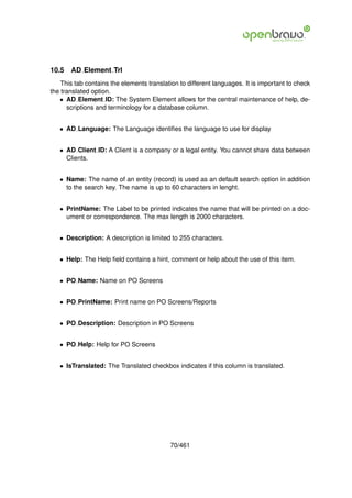 10.5   AD Element Trl
    This tab contains the elements translation to different languages. It is important to check
the translated option.
   • AD Element ID: The System Element allows for the central maintenance of help, de-
      scriptions and terminology for a database column.


   • AD Language: The Language identiﬁes the language to use for display


   • AD Client ID: A Client is a company or a legal entity. You cannot share data between
     Clients.


   • Name: The name of an entity (record) is used as an default search option in addition
     to the search key. The name is up to 60 characters in lenght.


   • PrintName: The Label to be printed indicates the name that will be printed on a doc-
     ument or correspondence. The max length is 2000 characters.


   • Description: A description is limited to 255 characters.


   • Help: The Help ﬁeld contains a hint, comment or help about the use of this item.


   • PO Name: Name on PO Screens


   • PO PrintName: Print name on PO Screens/Reports


   • PO Description: Description in PO Screens


   • PO Help: Help for PO Screens


   • IsTranslated: The Translated checkbox indicates if this column is translated.




                                           70/461
 