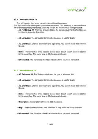 10.6   AD FieldGroup Trl
   This tab contains ﬁeld group translations to different languages
Run Synchronize Terminology to update menu translation. You need only to translate Fields,
which are not centrally maintained. After the edition, the window must be regenerated.
   • AD FieldGroup ID: The Field Group indicates the logical group that this ﬁeld belongs
     to (History, Amounts, Quantities)


   • AD Language: The Language identiﬁes the language to use for display


   • AD Client ID: A Client is a company or a legal entity. You cannot share data between
     Clients.


   • Name: The name of an entity (record) is used as an default search option in addition
     to the search key. The name is up to 60 characters in lenght.


   • IsTranslated: The Translated checkbox indicates if this column is translated.




10.7   AD Reference Trl
   • AD Reference ID: The Reference indicates the type of reference ﬁeld


   • AD Language: The Language identiﬁes the language to use for display


   • AD Client ID: A Client is a company or a legal entity. You cannot share data between
     Clients.


   • Name: The name of an entity (record) is used as an default search option in addition
     to the search key. The name is up to 60 characters in lenght.


   • Description: A description is limited to 255 characters.


   • Help: The Help ﬁeld contains a hint, comment or help about the use of this item.


   • IsTranslated: The Translated checkbox indicates if this column is translated.




                                          71/461
 