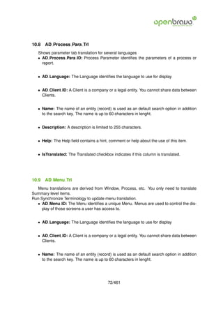 10.8   AD Process Para Trl
   Shows parameter tab translation for several languages
   • AD Process Para ID: Process Parameter identiﬁes the parameters of a process or
     report.


   • AD Language: The Language identiﬁes the language to use for display


   • AD Client ID: A Client is a company or a legal entity. You cannot share data between
     Clients.


   • Name: The name of an entity (record) is used as an default search option in addition
     to the search key. The name is up to 60 characters in lenght.


   • Description: A description is limited to 255 characters.


   • Help: The Help ﬁeld contains a hint, comment or help about the use of this item.


   • IsTranslated: The Translated checkbox indicates if this column is translated.




10.9   AD Menu Trl
  Menu translations are derived from Window, Process, etc. You only need to translate
Summary level items.
Run Synchronize Terminology to update menu translation.
  • AD Menu ID: The Menu identiﬁes a unique Menu. Menus are used to control the dis-
     play of those screens a user has access to.


   • AD Language: The Language identiﬁes the language to use for display


   • AD Client ID: A Client is a company or a legal entity. You cannot share data between
     Clients.


   • Name: The name of an entity (record) is used as an default search option in addition
     to the search key. The name is up to 60 characters in lenght.




                                          72/461
 