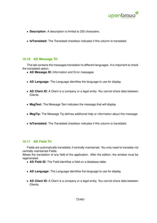 • Description: A description is limited to 255 characters.


   • IsTranslated: The Translated checkbox indicates if this column is translated.




10.10    AD Message Trl
    This tab contains the messages translation to different languages. It is important to check
the translated option.
   • AD Message ID: Information and Error messages


   • AD Language: The Language identiﬁes the language to use for display


   • AD Client ID: A Client is a company or a legal entity. You cannot share data between
     Clients.


   • MsgText: The Message Text indicates the message that will display


   • MsgTip: The Message Tip deﬁnes additional help or information about this message.


   • IsTranslated: The Translated checkbox indicates if this column is translated.




10.11    AD Field Trl
    Fields are automatically translated, if centrally maintained. You only need to translate not
centrally maintained Fields.
Allows the translation of any ﬁeld of the application. After the edition, the window must be
regenerated.
    • AD Field ID: The Field identiﬁes a ﬁeld on a database table.


   • AD Language: The Language identiﬁes the language to use for display


   • AD Client ID: A Client is a company or a legal entity. You cannot share data between
     Clients.




                                            73/461
 