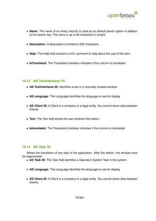 • Name: The name of an entity (record) is used as an default search option in addition
     to the search key. The name is up to 60 characters in lenght.


   • Description: A description is limited to 255 characters.


   • Help: The Help ﬁeld contains a hint, comment or help about the use of this item.


   • IsTranslated: The Translated checkbox indicates if this column is translated.




10.12   AD TextInterfaces Trl
   • AD Textinterfaces ID: Identiﬁes a text in a manually created window.


   • AD Language: The Language identiﬁes the language to use for display


   • AD Client ID: A Client is a company or a legal entity. You cannot share data between
     Clients.


   • Text: The Text ﬁeld stores the user entered information.


   • Istranslated: The Translated checkbox indicates if this column is translated.




10.13   AD Task Trl
   Allows the translation of any task of the application. After the edition, the window must
be regenerated.
   • AD Task ID: The Task ﬁeld identiﬁes a Operation System Task in the system.


   • AD Language: The Language identiﬁes the language to use for display


   • AD Client ID: A Client is a company or a legal entity. You cannot share data between
     Clients.




                                          74/461
 