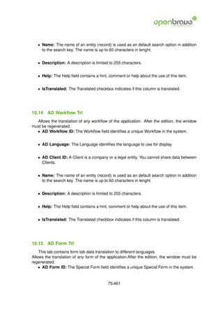 • Name: The name of an entity (record) is used as an default search option in addition
     to the search key. The name is up to 60 characters in lenght.


   • Description: A description is limited to 255 characters.


   • Help: The Help ﬁeld contains a hint, comment or help about the use of this item.


   • IsTranslated: The Translated checkbox indicates if this column is translated.




10.14   AD Workﬂow Trl
  Allows the translation of any workﬂow of the application. After the edition, the window
must be regenerated.
  • AD Workﬂow ID: The Workﬂow ﬁeld identiﬁes a unique Workﬂow in the system.


   • AD Language: The Language identiﬁes the language to use for display


   • AD Client ID: A Client is a company or a legal entity. You cannot share data between
     Clients.


   • Name: The name of an entity (record) is used as an default search option in addition
     to the search key. The name is up to 60 characters in lenght.


   • Description: A description is limited to 255 characters.


   • Help: The Help ﬁeld contains a hint, comment or help about the use of this item.


   • IsTranslated: The Translated checkbox indicates if this column is translated.




10.15   AD Form Trl
    This tab contains form tab data translation to different languages
Allows the translation of any form of the application.After the edition, the window must be
regenerated.
    • AD Form ID: The Special Form ﬁeld identiﬁes a unique Special Form in the system.


                                          75/461
 