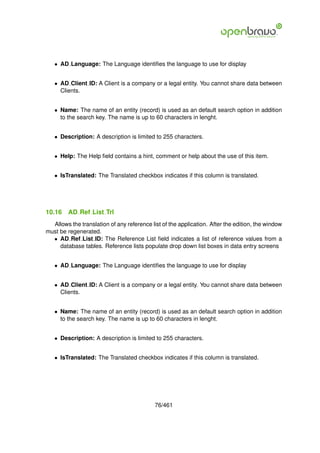 • AD Language: The Language identiﬁes the language to use for display


   • AD Client ID: A Client is a company or a legal entity. You cannot share data between
     Clients.


   • Name: The name of an entity (record) is used as an default search option in addition
     to the search key. The name is up to 60 characters in lenght.


   • Description: A description is limited to 255 characters.


   • Help: The Help ﬁeld contains a hint, comment or help about the use of this item.


   • IsTranslated: The Translated checkbox indicates if this column is translated.




10.16    AD Ref List Trl
  Allows the translation of any reference list of the application. After the edition, the window
must be regenerated.
  • AD Ref List ID: The Reference List ﬁeld indicates a list of reference values from a
     database tables. Reference lists populate drop down list boxes in data entry screens


   • AD Language: The Language identiﬁes the language to use for display


   • AD Client ID: A Client is a company or a legal entity. You cannot share data between
     Clients.


   • Name: The name of an entity (record) is used as an default search option in addition
     to the search key. The name is up to 60 characters in lenght.


   • Description: A description is limited to 255 characters.


   • IsTranslated: The Translated checkbox indicates if this column is translated.




                                            76/461
 