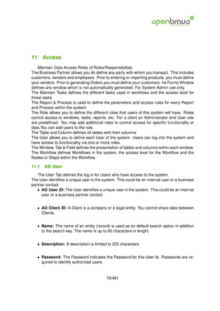 11 Access
   Maintain Data Access Roles of Roles/Responsibilties
The Business Partner allows you do deﬁne any party with whom you transact. This includes
customers, vendors and employees. Prior to entering or importing products, you must deﬁne
your vendors. Prior to generating Orders you must deﬁne your customers. he Forms Window
deﬁnes any window which is not automatically generated. For System Admin use only.
The Maintain Tasks deﬁnes the different tasks used in workﬂows and the access level for
those tasks.
The Report & Process is used to deﬁne the parameters and access rules for every Report
and Process within the system.
The Role allows you to deﬁne the different roles that users of this system will have. Roles
control access to windows, tasks, reports, etc. For a client an Administrator and User role
are predeﬁned. You may add additional roles to control access for speciﬁc functionality or
data.You can add users to the role.
The Table and Column deﬁnes all tables with their columns
The User allows you to deﬁne each User of the system. Users can log into the system and
have access to functionality via one or more roles.
The Window, Tab & Field deﬁnes the presentation of tables and columns within each window.
The Workﬂow deﬁnes Workﬂows in the system, the access level for the Workﬂow and the
Nodes or Steps within the Workﬂow.

11.1   AD User
   The User Tab deﬁnes the log in for Users who have access to the system.
The User identiﬁes a unique user in the system. This could be an internal user or a business
partner contact
   • AD User ID: The User identiﬁes a unique user in the system. This could be an internal
     user or a business partner contact


   • AD Client ID: A Client is a company or a legal entity. You cannot share data between
     Clients.


   • Name: The name of an entity (record) is used as an default search option in addition
     to the search key. The name is up to 60 characters in lenght.


   • Description: A description is limited to 255 characters.


   • Password: The Password indicates the Password for this User Id. Passwords are re-
     quired to identify authorized users.


                                          78/461
 