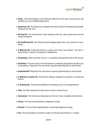 • Email: The Email Address is the Electronic Mail ID for this User and should be fully
  qualiﬁed (e.g. joe.smith@company.com).


• Supervisor ID: The Supervisor indicates who will be used for forwarding and escalat-
  ing issues for this user.


• PA Goal ID: The Performance Goal indicates what this users performance will be
  measured against.


• PA GoalPrivate ID: The Personal Goals displays goals that a user will set for them-
  selves.


• C BPartner ID: A Business Partner is anyone with whom you transact. This can in-
  clude Vendor, Customer, Employee or Salesperson


• Processing: When this ﬁeld is set as ’Y’ a process is being performed on this record.


• EmailUser: The user name in the mail system is usually the string before the @ of your
  email address. Required if the mail server requires authentiﬁcation to send emails.


• EmailUserPW: Required if the mail server requires authentiﬁcation to send emails.


• C BPartner Location ID: The Partner address indicates the location of a Business
  Partner


• C Greeting ID: The Greeting identiﬁes the greeting to print on correspondence.


• Title: The Title indicates the name that an entity is referred to as.


• Comments: The Comments ﬁeld allows for free form entry of additional information.


• Phone: The Phone ﬁeld identiﬁes a telephone number


• Phone2: The 2nd Phone ﬁeld identiﬁes an alternate telephone number.


• Fax: The Fax identiﬁes a facsimile number for this Business Partner or Location


                                        80/461
 