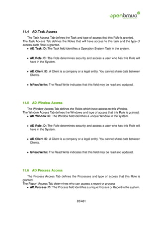11.4   AD Task Access
   The Task Access Tab deﬁnes the Task and type of access that this Role is granted.
The Task Access Tab deﬁnes the Roles that will have access to this task and the type of
access each Role is granted.
   • AD Task ID: The Task ﬁeld identiﬁes a Operation System Task in the system.


   • AD Role ID: The Role determines security and access a user who has this Role will
     have in the System.


   • AD Client ID: A Client is a company or a legal entity. You cannot share data between
     Clients.


   • IsReadWrite: The Read Write indicates that this ﬁeld may be read and updated.




11.5   AD Window Access
   The Window Access Tab deﬁnes the Roles which have access to this Window.
The Window Access Tab deﬁnes the Windows and type of access that this Role is granted.
   • AD Window ID: The Window ﬁeld identiﬁes a unique Window in the system.


   • AD Role ID: The Role determines security and access a user who has this Role will
     have in the System.


   • AD Client ID: A Client is a company or a legal entity. You cannot share data between
     Clients.


   • IsReadWrite: The Read Write indicates that this ﬁeld may be read and updated.




11.6   AD Process Access
   The Process Access Tab deﬁnes the Processes and type of access that this Role is
granted.
The Report Access Tab determines who can access a report or process
   • AD Process ID: The Process ﬁeld identiﬁes a unique Process or Report in the system.



                                        83/461
 