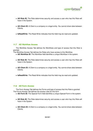 • AD Role ID: The Role determines security and access a user who has this Role will
     have in the System.


   • AD Client ID: A Client is a company or a legal entity. You cannot share data between
     Clients.


   • IsReadWrite: The Read Write indicates that this ﬁeld may be read and updated.




11.7   AD Workﬂow Access
   The Workﬂow Access Tab deﬁnes the Workﬂows and type of access that this Role is
granted.
The Workﬂow Access Tab deﬁnes the Roles who have access to this Workﬂow.
   • AD Workﬂow ID: The Workﬂow ﬁeld identiﬁes a unique Workﬂow in the system.


   • AD Role ID: The Role determines security and access a user who has this Role will
     have in the System.


   • AD Client ID: A Client is a company or a legal entity. You cannot share data between
     Clients.


   • IsReadWrite: The Read Write indicates that this ﬁeld may be read and updated.




11.8   AD Form Access
   The Form Access Tab deﬁnes the Forms and type of access that this Role is granted.
The Forms Access Tab deﬁnes the access rules for this form
   • AD Form ID: The Special Form ﬁeld identiﬁes a unique Special Form in the system.


   • AD Role ID: The Role determines security and access a user who has this Role will
     have in the System.


   • AD Client ID: A Client is a company or a legal entity. You cannot share data between
     Clients.



                                        84/461
 