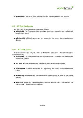 • IsReadWrite: The Read Write indicates that this ﬁeld may be read and updated.




11.9    AD Role OrgAccess
   Add the client organizations the user has access to.
   • AD Role ID: The Role determines security and access a user who has this Role will
     have in the System.


   • AD Client ID: A Client is a company or a legal entity. You cannot share data between
     Clients.




11.10    AD Table Access
    If listed here, the Role can(not) access all data of this table, even if the role has access
to the functionality
    • AD Role ID: The Role determines security and access a user who has this Role will
       have in the System.


   • AD Table ID: The Table indicates the table in which a ﬁeld or ﬁelds reside.


   • AD Client ID: A Client is a company or a legal entity. You cannot share data between
     Clients.


   • IsReadOnly: The Read Only indicates that this ﬁeld may only be Read. It may not be
     updated.


   • IsExclude: If selected, the role cannot access the data speciﬁed. If not selected, the
     role can ONLY access the data speciﬁed




                                            85/461
 