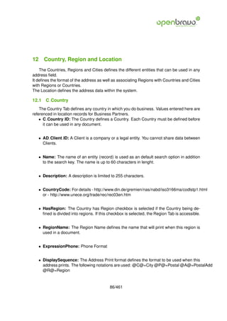 12 Country, Region and Location
    The Countries, Regions and Cities deﬁnes the different entities that can be used in any
address ﬁeld.
It deﬁnes the format of the address as well as associating Regions with Countries and Cities
with Regions or Countries.
The Location deﬁnes the address data within the system.

12.1   C Country
    The Country Tab deﬁnes any country in which you do business. Values entered here are
referenced in location records for Business Partners.
    • C Country ID: The Country deﬁnes a Country. Each Country must be deﬁned before
      it can be used in any document.


   • AD Client ID: A Client is a company or a legal entity. You cannot share data between
     Clients.


   • Name: The name of an entity (record) is used as an default search option in addition
     to the search key. The name is up to 60 characters in lenght.


   • Description: A description is limited to 255 characters.


   • CountryCode: For details - http://www.din.de/gremien/nas/nabd/iso3166ma/codlstp1.html
     or - http://www.unece.org/trade/rec/rec03en.htm


   • HasRegion: The Country has Region checkbox is selected if the Country being de-
     ﬁned is divided into regions. If this checkbox is selected, the Region Tab is accessible.


   • RegionName: The Region Name deﬁnes the name that will print when this region is
     used in a document.


   • ExpressionPhone: Phone Format


   • DisplaySequence: The Address Print format deﬁnes the format to be used when this
     address prints. The following notations are used: @C@=City @P@=Postal @A@=PostalAdd
     @R@=Region



                                           86/461
 